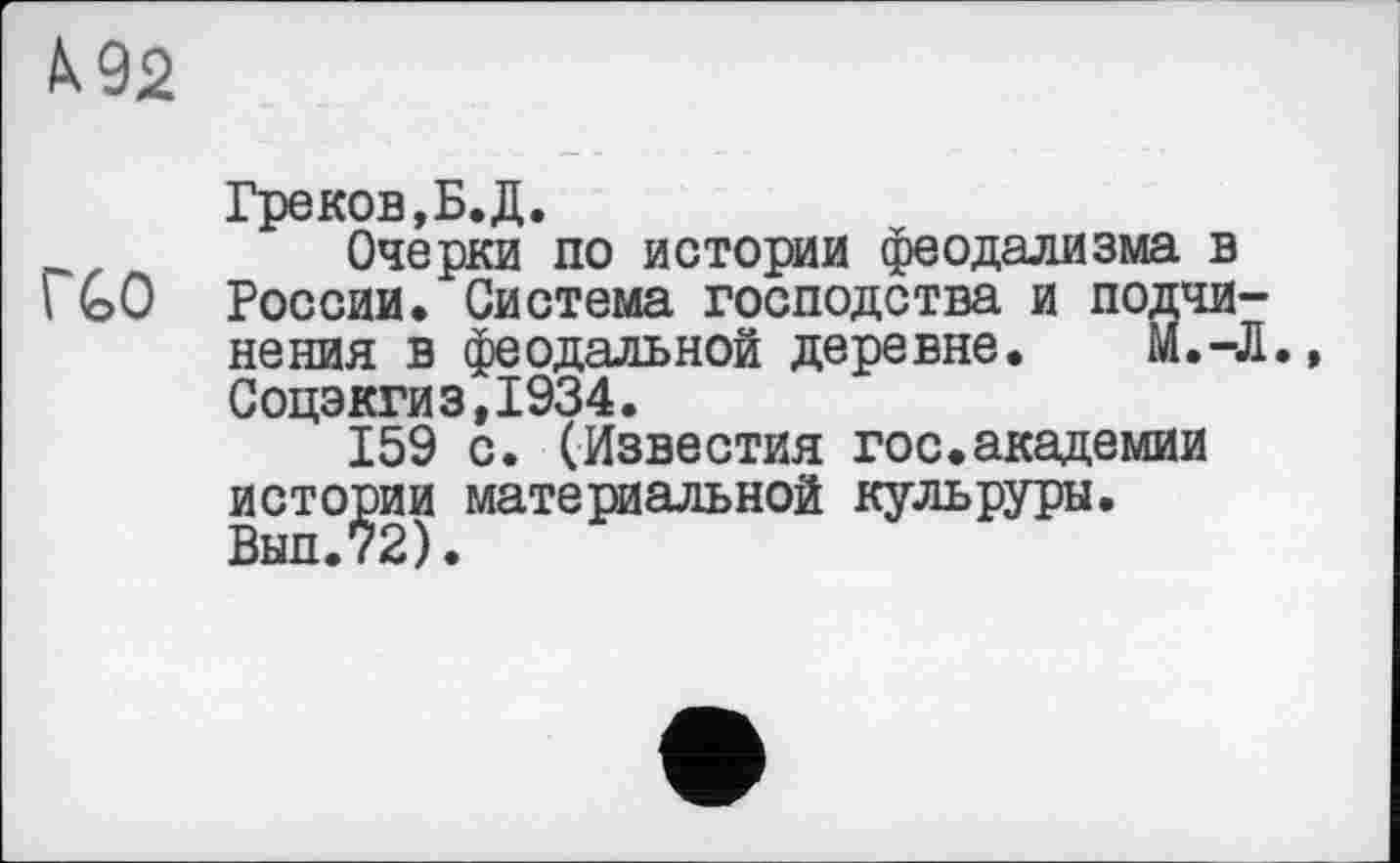 ﻿№2
Греков,Б. Д.
Очерки по истории феодализма в \ GO России. Система господства и подчинения в феодальной деревне. М.-Л. Соцэкги3,1934.
159 с. (Известия гос.академии истории материальной кульруры. Внп.72).